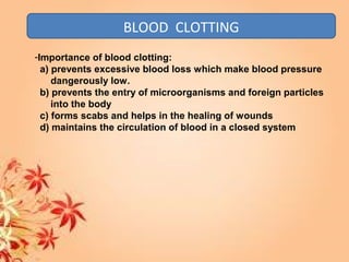 BLOOD CLOTTING
-Importance of blood clotting:
a) prevents excessive blood loss which make blood pressure
dangerously low.
b) prevents the entry of microorganisms and foreign particles
into the body
c) forms scabs and helps in the healing of wounds
d) maintains the circulation of blood in a closed system
 