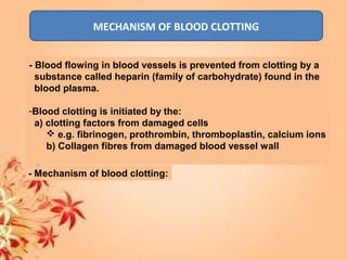 MECHANISM OF BLOOD CLOTTING
- Blood flowing in blood vessels is prevented from clotting by a
substance called heparin (family of carbohydrate) found in the
blood plasma.
-Blood clotting is initiated by the:
a) clotting factors from damaged cells
 e.g. fibrinogen, prothrombin, thromboplastin, calcium ions
b) Collagen fibres from damaged blood vessel wall
- Mechanism of blood clotting:
 