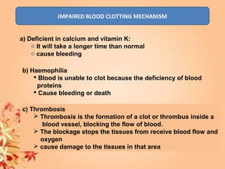 IMPAIRED BLOOD CLOTTING MECHANISM
a) Deficient in calcium and vitamin K:
o It will take a longer time than normal
o cause bleeding
b) Haemophilia
 Blood is unable to clot because the deficiency of blood
proteins
 Cause bleeding or death
c) Thrombosis
 Thrombosis is the formation of a clot or thrombus inside a
blood vessel, blocking the flow of blood.
 The blockage stops the tissues from receive blood flow and
oxygen
 cause damage to the tissues in that area
 