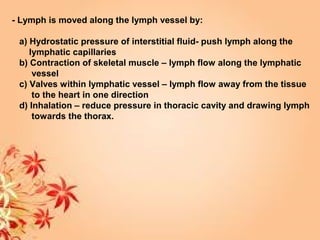 - Lymph is moved along the lymph vessel by:
a) Hydrostatic pressure of interstitial fluid- push lymph along the
lymphatic capillaries
b) Contraction of skeletal muscle – lymph flow along the lymphatic
vessel
c) Valves within lymphatic vessel – lymph flow away from the tissue
to the heart in one direction
d) Inhalation – reduce pressure in thoracic cavity and drawing lymph
towards the thorax.
 