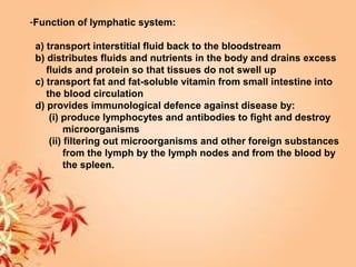 -Function of lymphatic system:
a) transport interstitial fluid back to the bloodstream
b) distributes fluids and nutrients in the body and drains excess
fluids and protein so that tissues do not swell up
c) transport fat and fat-soluble vitamin from small intestine into
the blood circulation
d) provides immunological defence against disease by:
(i) produce lymphocytes and antibodies to fight and destroy
microorganisms
(ii) filtering out microorganisms and other foreign substances
from the lymph by the lymph nodes and from the blood by
the spleen.
 