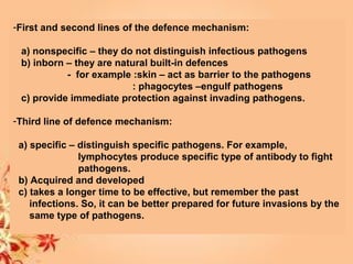-First and second lines of the defence mechanism:
a) nonspecific – they do not distinguish infectious pathogens
b) inborn – they are natural built-in defences
- for example :skin – act as barrier to the pathogens
: phagocytes –engulf pathogens
c) provide immediate protection against invading pathogens.
-Third line of defence mechanism:
a) specific – distinguish specific pathogens. For example,
lymphocytes produce specific type of antibody to fight
pathogens.
b) Acquired and developed
c) takes a longer time to be effective, but remember the past
infections. So, it can be better prepared for future invasions by the
same type of pathogens.
 