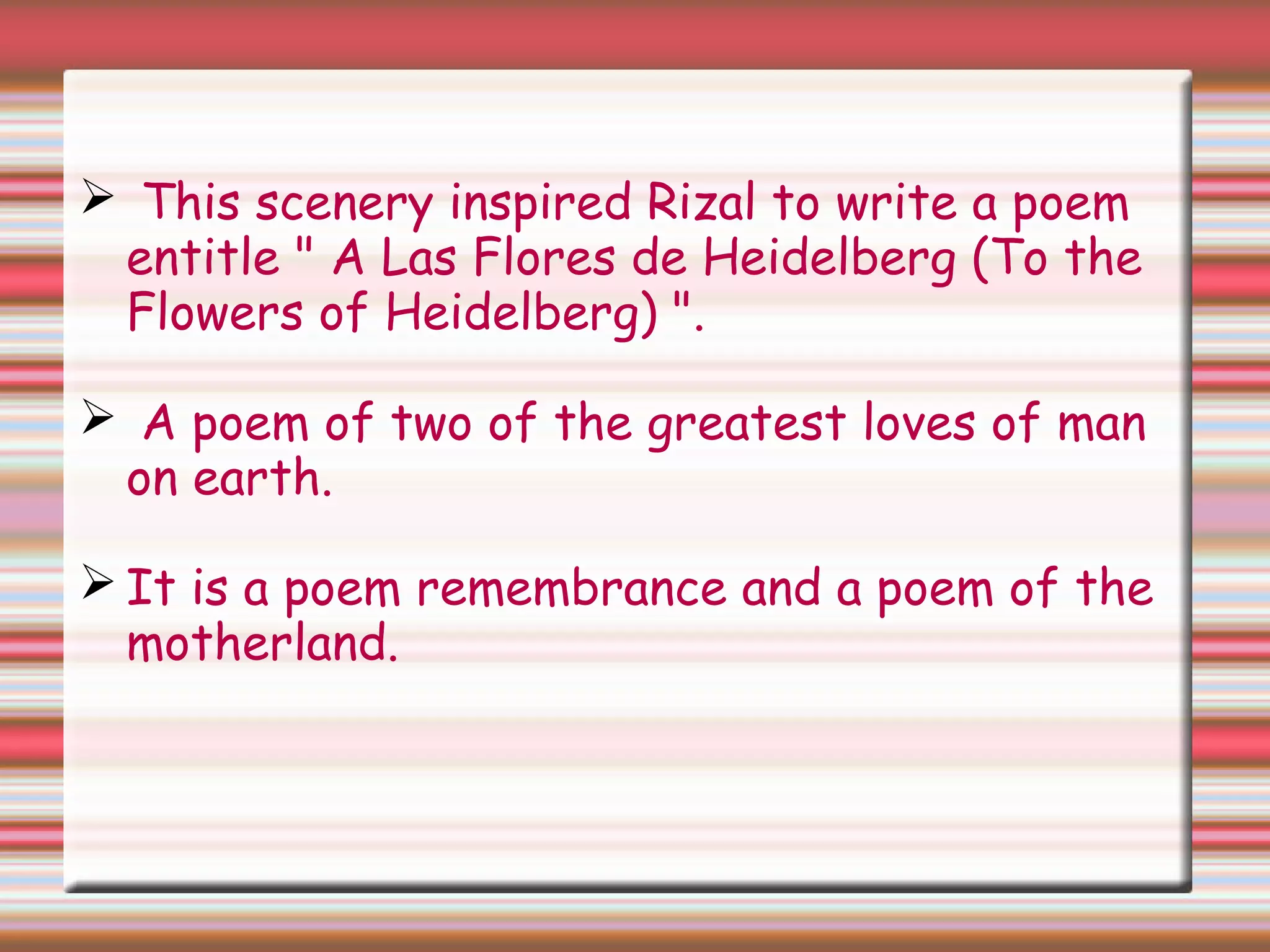  This scenery inspired Rizal to write a poem
entitle " A Las Flores de Heidelberg (To the
Flowers of Heidelberg) ".
 A poem of two of the greatest loves of man
on earth.
 It is a poem remembrance and a poem of the
motherland.
 