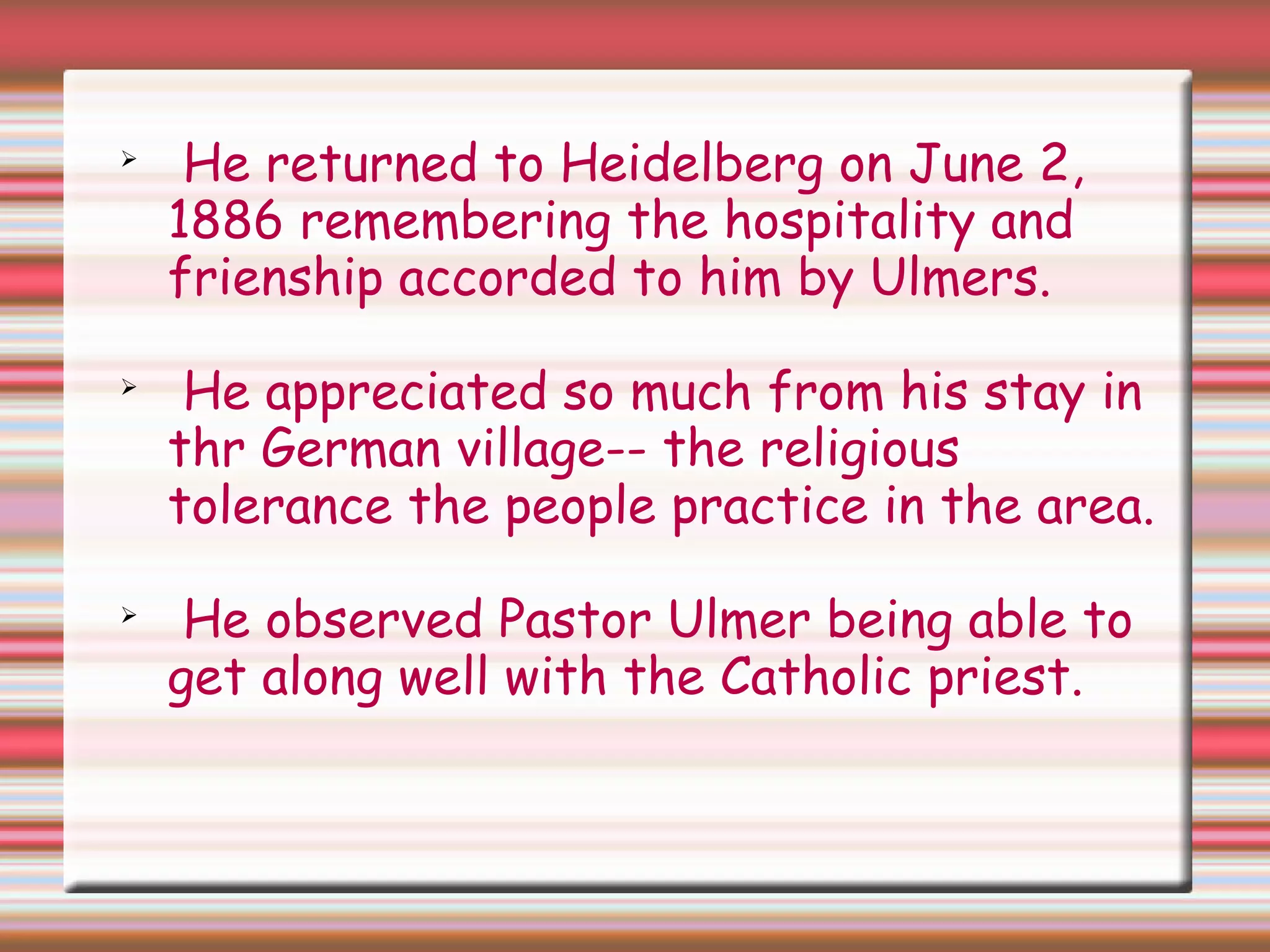 
He returned to Heidelberg on June 2,
1886 remembering the hospitality and
frienship accorded to him by Ulmers.

He appreciated so much from his stay in
thr German village-- the religious
tolerance the people practice in the area.

He observed Pastor Ulmer being able to
get along well with the Catholic priest.
 