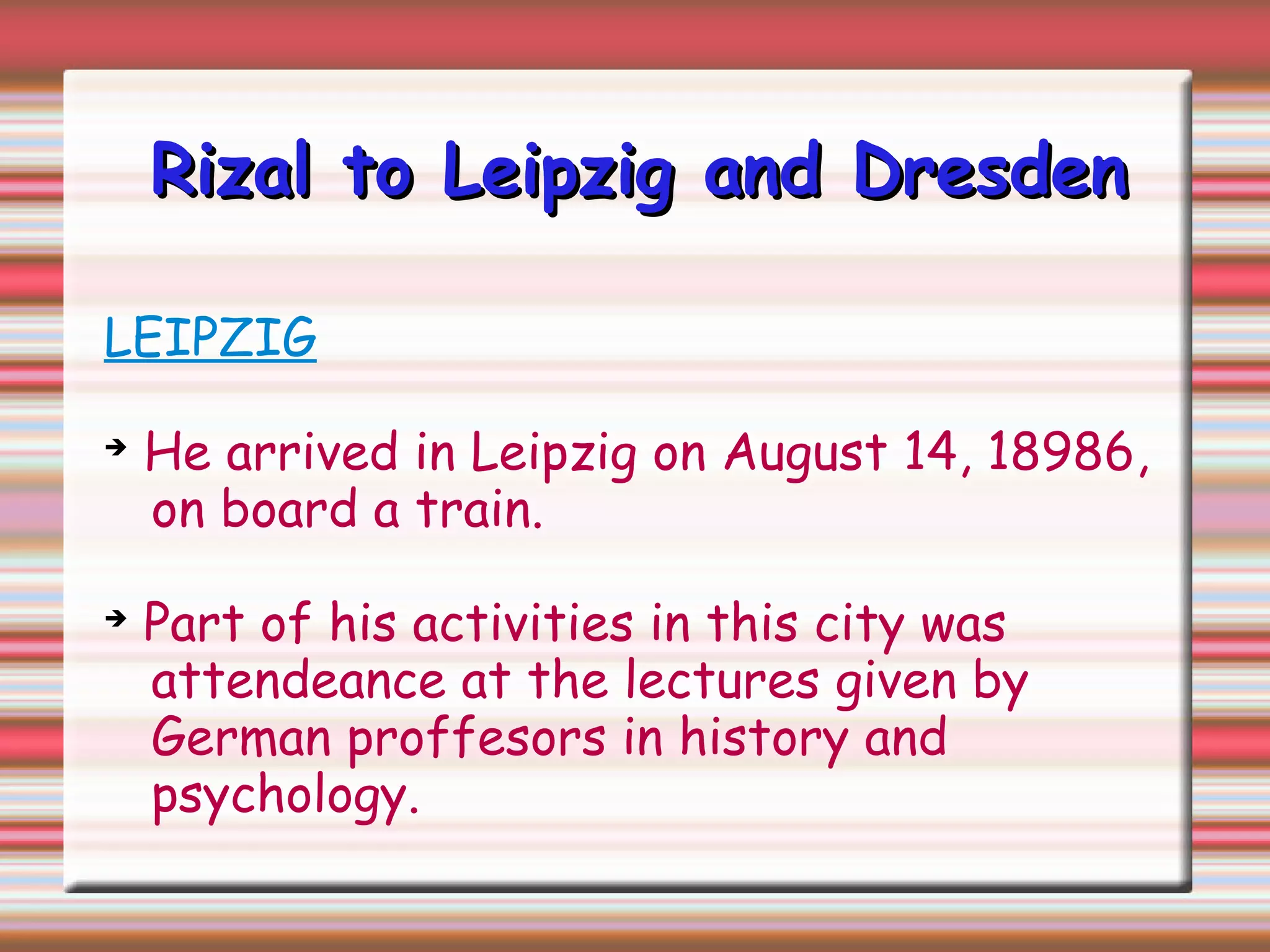Rizal to Leipzig and DresdenRizal to Leipzig and Dresden
LEIPZIG
➔
He arrived in Leipzig on August 14, 18986,
on board a train.
➔
Part of his activities in this city was
attendeance at the lectures given by
German proffesors in history and
psychology.
 
