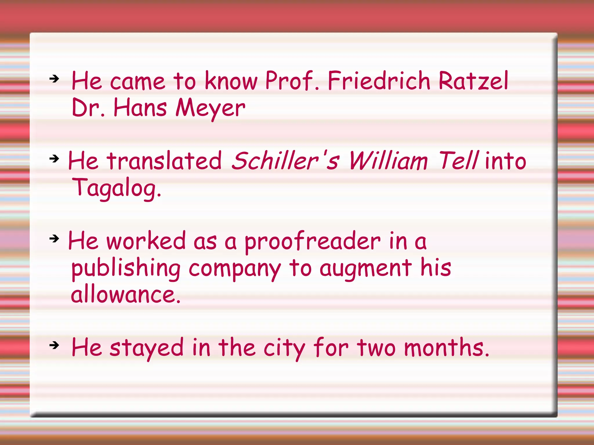 ➔
He came to know Prof. Friedrich Ratzel
Dr. Hans Meyer
➔
He translated Schiller's William Tell into
Tagalog.
➔
He worked as a proofreader in a
publishing company to augment his
allowance.
➔
He stayed in the city for two months.
 