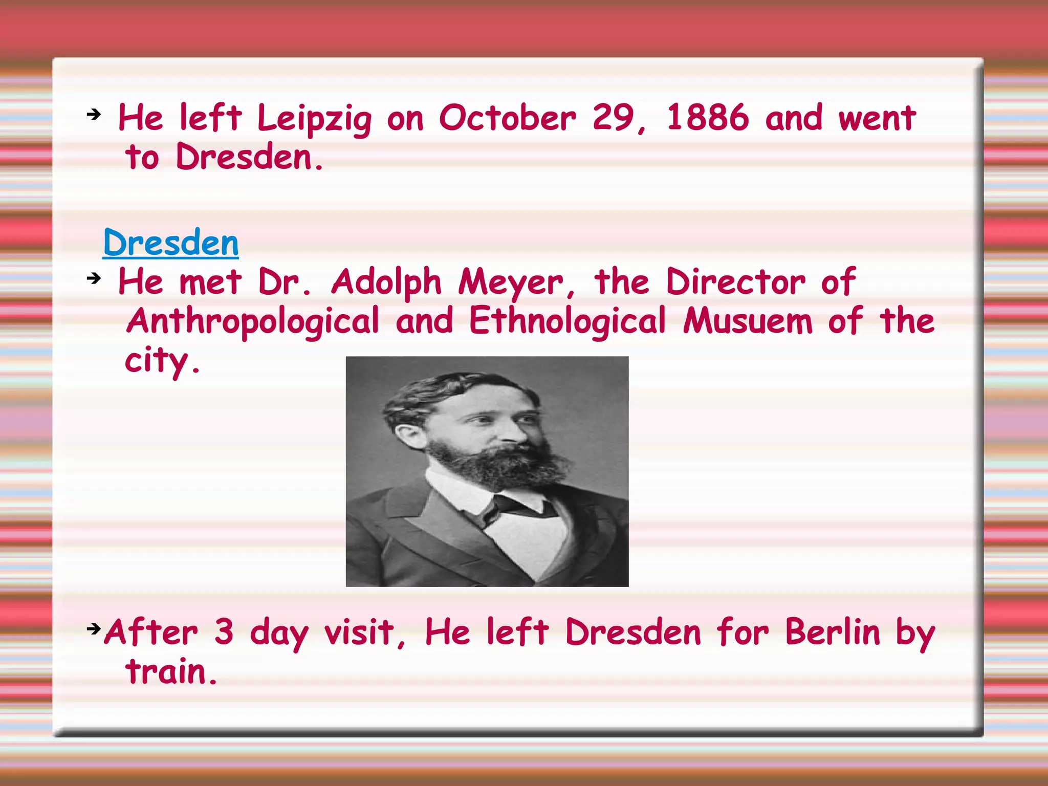 ➔
He left Leipzig on October 29, 1886 and went
to Dresden.
Dresden
➔
He met Dr. Adolph Meyer, the Director of
Anthropological and Ethnological Musuem of the
city.
➔
After 3 day visit, He left Dresden for Berlin by
train.
 