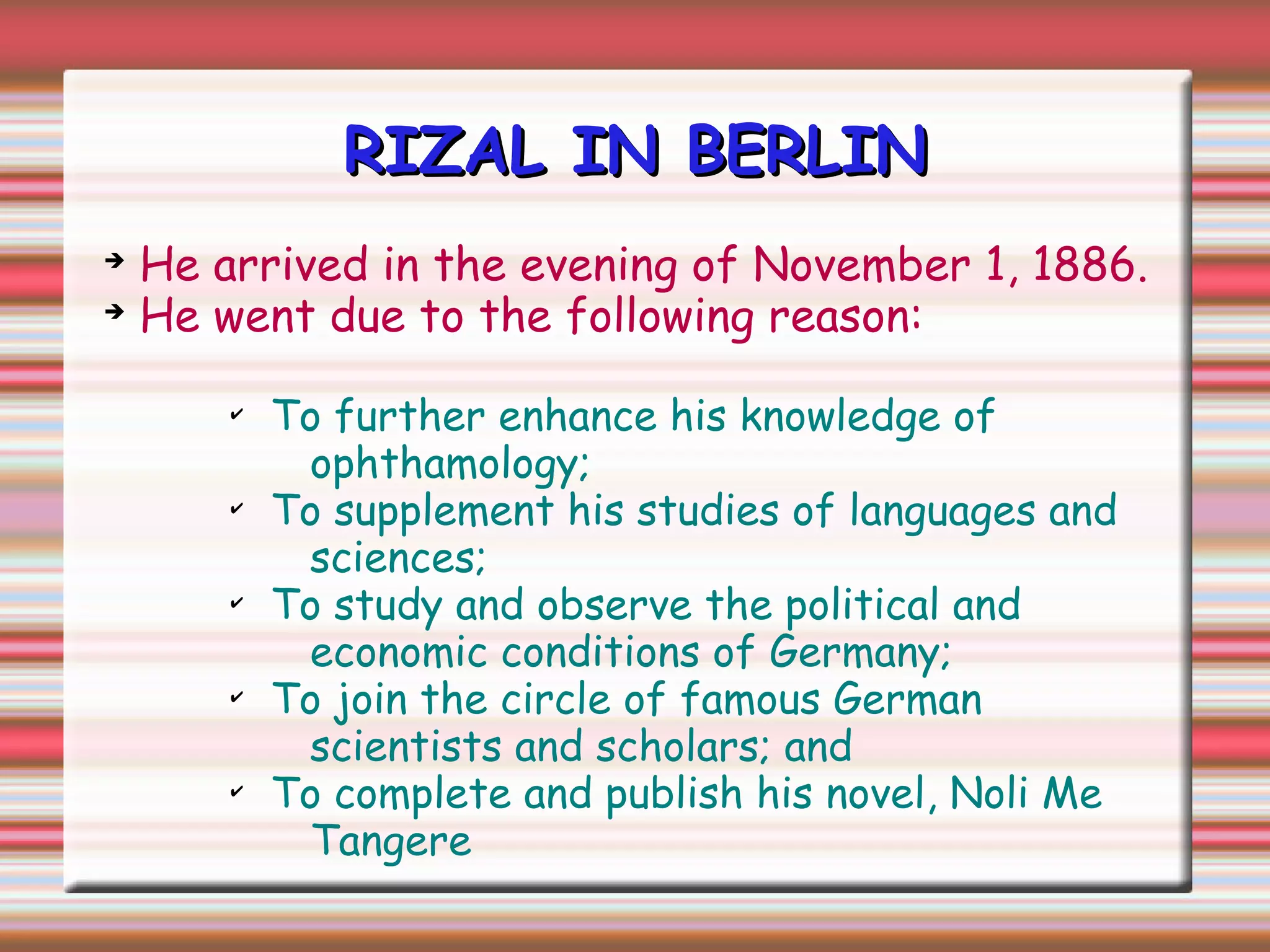 RIZAL IN BERLINRIZAL IN BERLIN
➔
He arrived in the evening of November 1, 1886.
➔
He went due to the following reason:
✔
To further enhance his knowledge of
ophthamology;
✔
To supplement his studies of languages and
sciences;
✔
To study and observe the political and
economic conditions of Germany;
✔
To join the circle of famous German
scientists and scholars; and
✔
To complete and publish his novel, Noli Me
Tangere
 