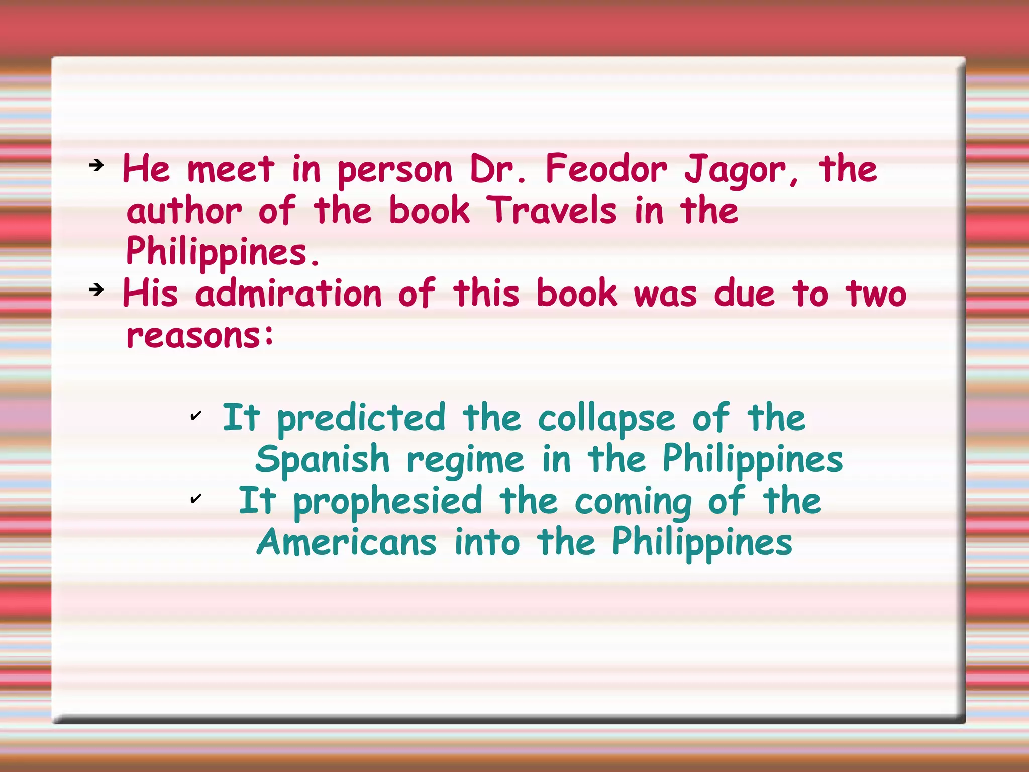 ➔
He meet in person Dr. Feodor Jagor, the
author of the book Travels in the
Philippines.
➔
His admiration of this book was due to two
reasons:
✔
It predicted the collapse of the
Spanish regime in the Philippines
✔
It prophesied the coming of the
Americans into the Philippines
 