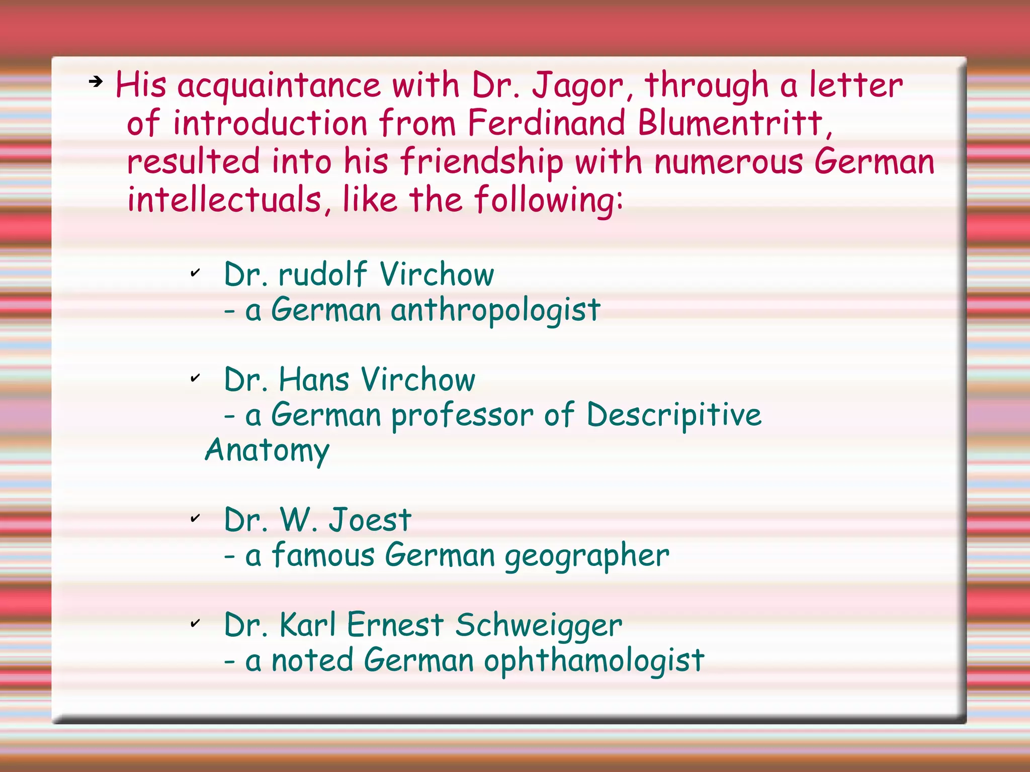 ➔
His acquaintance with Dr. Jagor, through a letter
of introduction from Ferdinand Blumentritt,
resulted into his friendship with numerous German
intellectuals, like the following:
✔
Dr. rudolf Virchow
- a German anthropologist
✔
Dr. Hans Virchow
- a German professor of Descripitive
Anatomy
✔
Dr. W. Joest
- a famous German geographer
✔
Dr. Karl Ernest Schweigger
- a noted German ophthamologist
 
