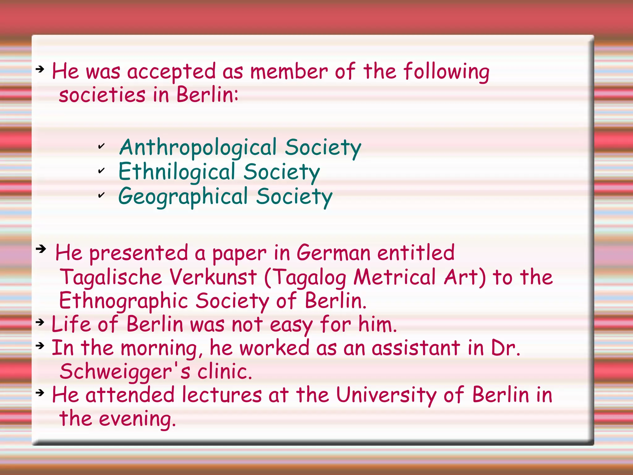 ➔
He was accepted as member of the following
societies in Berlin:
✔
Anthropological Society
✔
Ethnilogical Society
✔
Geographical Society
➔
He presented a paper in German entitled
Tagalische Verkunst (Tagalog Metrical Art) to the
Ethnographic Society of Berlin.
➔
Life of Berlin was not easy for him.
➔
In the morning, he worked as an assistant in Dr.
Schweigger's clinic.
➔
He attended lectures at the University of Berlin in
the evening.
 