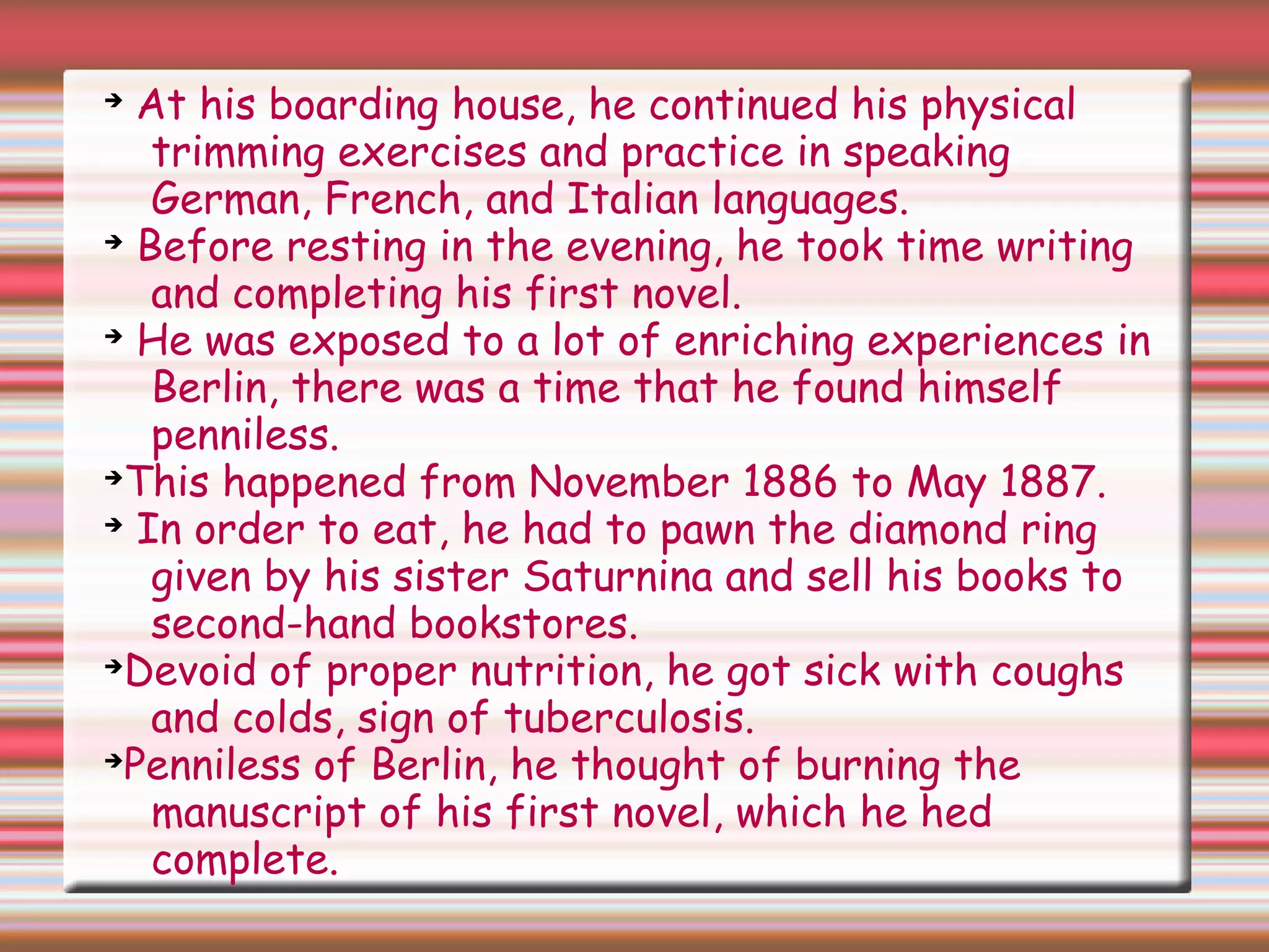 ➔
At his boarding house, he continued his physical
trimming exercises and practice in speaking
German, French, and Italian languages.
➔
Before resting in the evening, he took time writing
and completing his first novel.
➔
He was exposed to a lot of enriching experiences in
Berlin, there was a time that he found himself
penniless.
➔
This happened from November 1886 to May 1887.
➔
In order to eat, he had to pawn the diamond ring
given by his sister Saturnina and sell his books to
second-hand bookstores.
➔
Devoid of proper nutrition, he got sick with coughs
and colds, sign of tuberculosis.
➔
Penniless of Berlin, he thought of burning the
manuscript of his first novel, which he hed
complete.
 