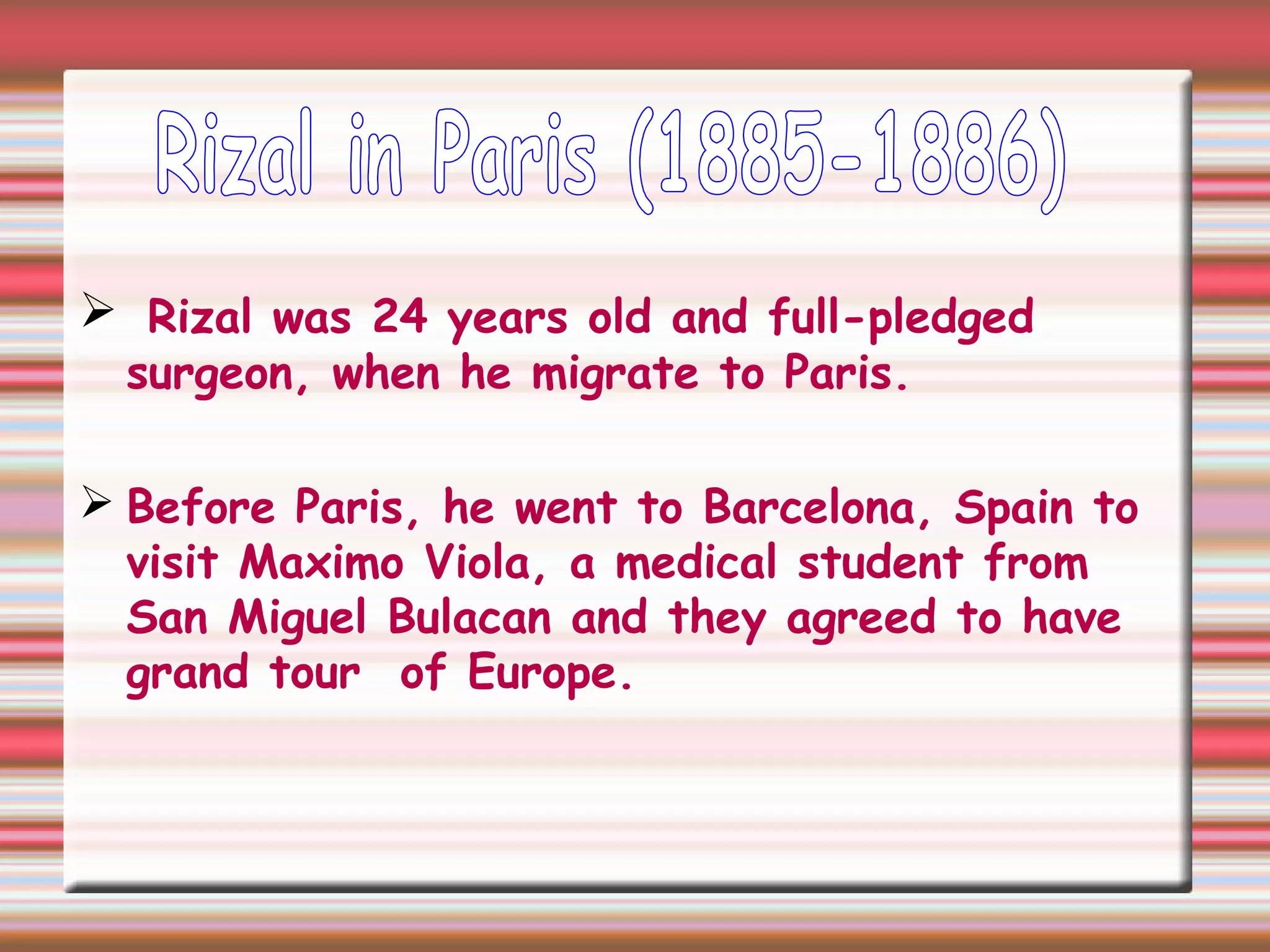  Rizal was 24 years old and full-pledged
surgeon, when he migrate to Paris.
 Before Paris, he went to Barcelona, Spain to
visit Maximo Viola, a medical student from
San Miguel Bulacan and they agreed to have
grand tour of Europe.
 