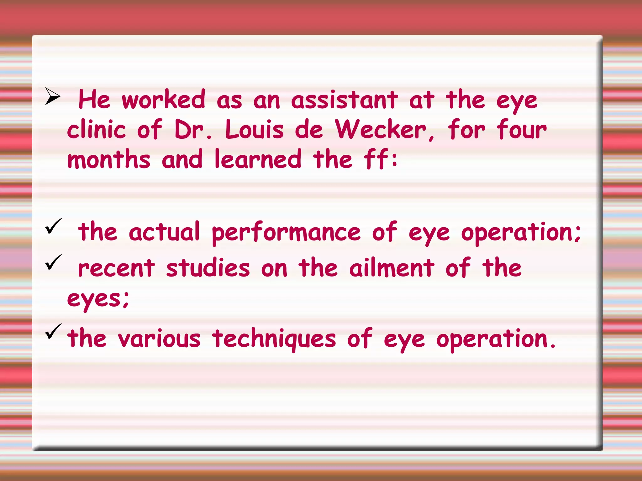  He worked as an assistant at the eye
clinic of Dr. Louis de Wecker, for four
months and learned the ff:
 the actual performance of eye operation;
 recent studies on the ailment of the
eyes;
the various techniques of eye operation.
 