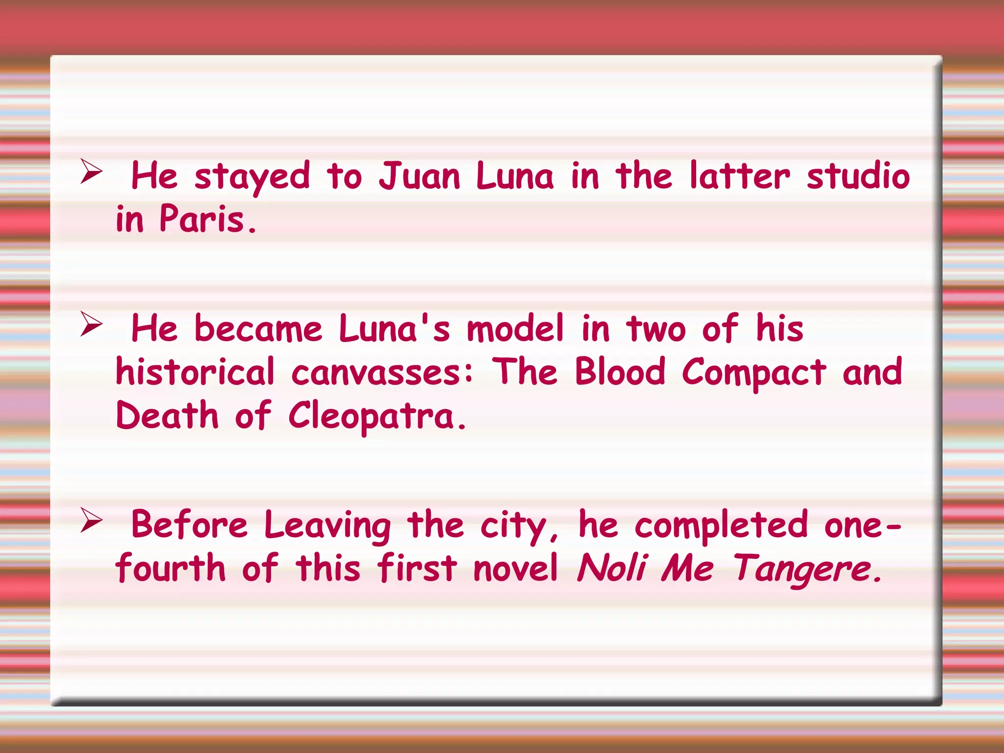  He stayed to Juan Luna in the latter studio
in Paris.
 He became Luna's model in two of his
historical canvasses: The Blood Compact and
Death of Cleopatra.
 Before Leaving the city, he completed one-
fourth of this first novel Noli Me Tangere.
 