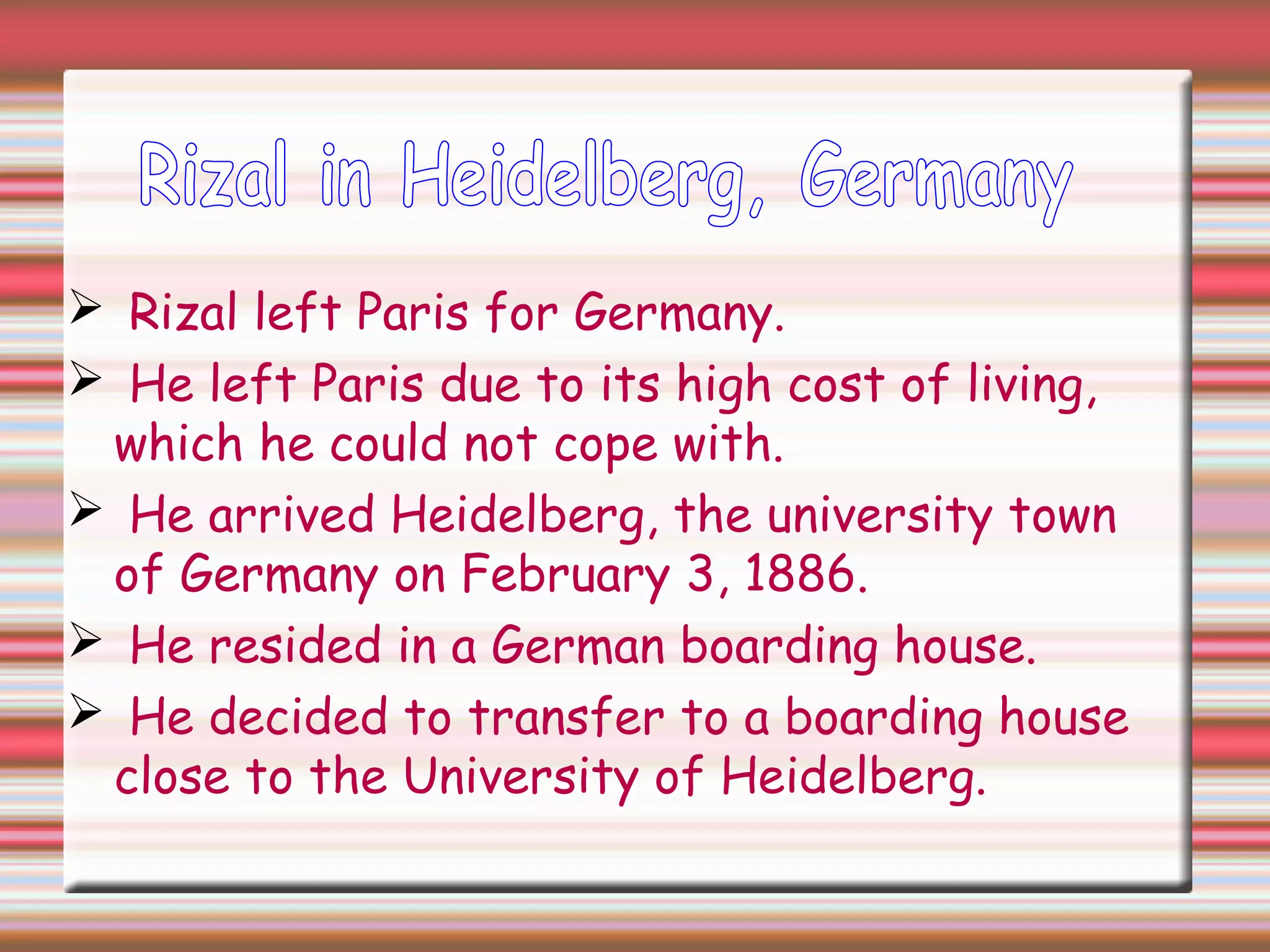  Rizal left Paris for Germany.
 He left Paris due to its high cost of living,
which he could not cope with.
 He arrived Heidelberg, the university town
of Germany on February 3, 1886.
 He resided in a German boarding house.
 He decided to transfer to a boarding house
close to the University of Heidelberg.
 