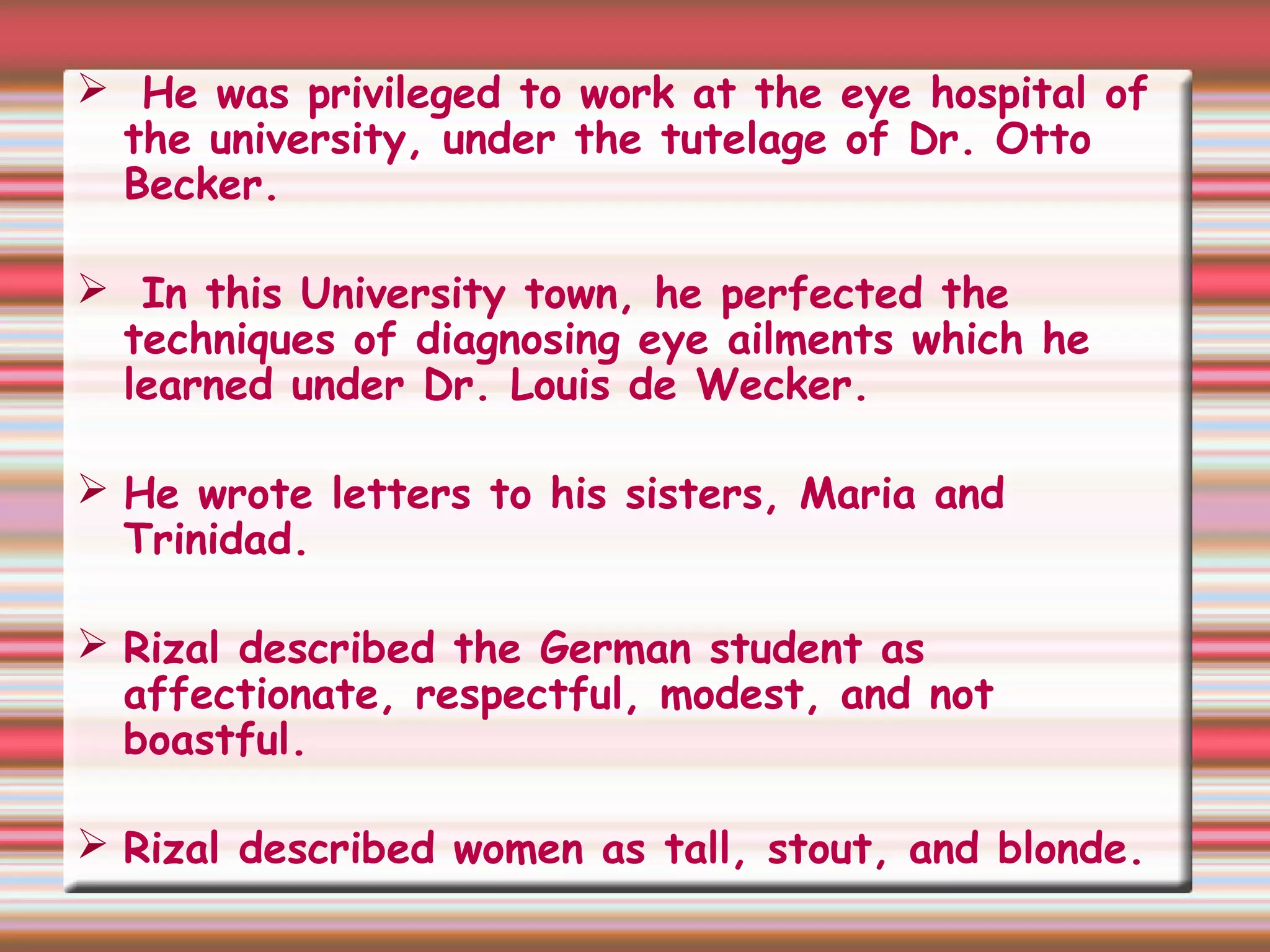  He was privileged to work at the eye hospital of
the university, under the tutelage of Dr. Otto
Becker.
 In this University town, he perfected the
techniques of diagnosing eye ailments which he
learned under Dr. Louis de Wecker.
 He wrote letters to his sisters, Maria and
Trinidad.
 Rizal described the German student as
affectionate, respectful, modest, and not
boastful.
 Rizal described women as tall, stout, and blonde.
 