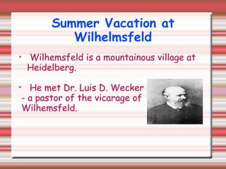 Summer Vacation at
Wilhelmsfeld

Wilhemsfeld is a mountainous village at
Heidelberg.

He met Dr. Luis D. Wecker
- a pastor of the vicarage of
Wilhemsfeld.
 