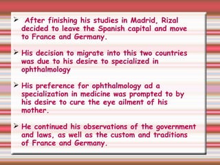 After finishing his studies in Madrid, Rizal
decided to leave the Spanish capital and move
to France and Germany.
 His decision to migrate into this two countries
was due to his desire to specialized in
ophthalmology
 His preference for ophthalmology ad a
specialization in medicine was prompted to by
his desire to cure the eye ailment of his
mother.
 He continued his observations of the government
and laws, as well as the custom and traditions
of France and Germany.
 