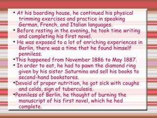 ➔
At his boarding house, he continued his physical
trimming exercises and practice in speaking
German, French, and Italian languages.
➔
Before resting in the evening, he took time writing
and completing his first novel.
➔
He was exposed to a lot of enriching experiences in
Berlin, there was a time that he found himself
penniless.
➔
This happened from November 1886 to May 1887.
➔
In order to eat, he had to pawn the diamond ring
given by his sister Saturnina and sell his books to
second-hand bookstores.
➔
Devoid of proper nutrition, he got sick with coughs
and colds, sign of tuberculosis.
➔
Penniless of Berlin, he thought of burning the
manuscript of his first novel, which he hed
complete.
 