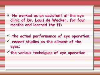 He worked as an assistant at the eye
clinic of Dr. Louis de Wecker, for four
months and learned the ff:
 the actual performance of eye operation;
 recent studies on the ailment of the
eyes;
the various techniques of eye operation.
 