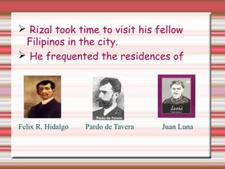  Rizal took time to visit his fellow
Filipinos in the city.
 He frequented the residences of
Felix R. Hidalgo Pardo de Tavera Juan Luna
 