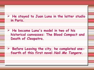  He stayed to Juan Luna in the latter studio
in Paris.
 He became Luna's model in two of his
historical canvasses: The Blood Compact and
Death of Cleopatra.
 Before Leaving the city, he completed one-
fourth of this first novel Noli Me Tangere.
 