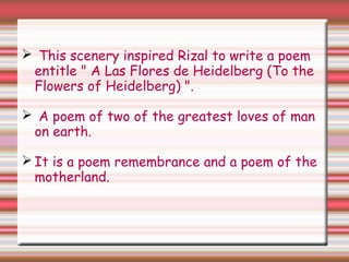  This scenery inspired Rizal to write a poem
entitle " A Las Flores de Heidelberg (To the
Flowers of Heidelberg) ".
 A poem of two of the greatest loves of man
on earth.
 It is a poem remembrance and a poem of the
motherland.
 