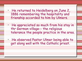 
He returned to Heidelberg on June 2,
1886 remembering the hospitality and
frienship accorded to him by Ulmers.

He appreciated so much from his stay in
thr German village-- the religious
tolerance the people practice in the area.

He observed Pastor Ulmer being able to
get along well with the Catholic priest.
 