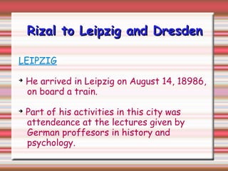 Rizal to Leipzig and DresdenRizal to Leipzig and Dresden
LEIPZIG
➔
He arrived in Leipzig on August 14, 18986,
on board a train.
➔
Part of his activities in this city was
attendeance at the lectures given by
German proffesors in history and
psychology.
 