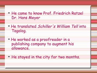 ➔
He came to know Prof. Friedrich Ratzel
Dr. Hans Meyer
➔
He translated Schiller's William Tell into
Tagalog.
➔
He worked as a proofreader in a
publishing company to augment his
allowance.
➔
He stayed in the city for two months.
 