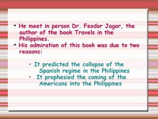 ➔
He meet in person Dr. Feodor Jagor, the
author of the book Travels in the
Philippines.
➔
His admiration of this book was due to two
reasons:
✔
It predicted the collapse of the
Spanish regime in the Philippines
✔
It prophesied the coming of the
Americans into the Philippines
 