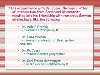 ➔
His acquaintance with Dr. Jagor, through a letter
of introduction from Ferdinand Blumentritt,
resulted into his friendship with numerous German
intellectuals, like the following:
✔
Dr. rudolf Virchow
- a German anthropologist
✔
Dr. Hans Virchow
- a German professor of Descripitive
Anatomy
✔
Dr. W. Joest
- a famous German geographer
✔
Dr. Karl Ernest Schweigger
- a noted German ophthamologist
 
