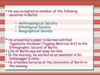 ➔
He was accepted as member of the following
societies in Berlin:
✔
Anthropological Society
✔
Ethnilogical Society
✔
Geographical Society
➔
He presented a paper in German entitled
Tagalische Verkunst (Tagalog Metrical Art) to the
Ethnographic Society of Berlin.
➔
Life of Berlin was not easy for him.
➔
In the morning, he worked as an assistant in Dr.
Schweigger's clinic.
➔
He attended lectures at the University of Berlin in
the evening.
 