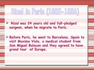  Rizal was 24 years old and full-pledged
surgeon, when he migrate to Paris.
 Before Paris, he went to Barcelona, Spain to
visit Maximo Viola, a medical student from
San Miguel Bulacan and they agreed to have
grand tour of Europe.
 