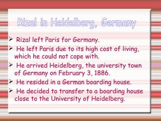  Rizal left Paris for Germany.
 He left Paris due to its high cost of living,
which he could not cope with.
 He arrived Heidelberg, the university town
of Germany on February 3, 1886.
 He resided in a German boarding house.
 He decided to transfer to a boarding house
close to the University of Heidelberg.
 