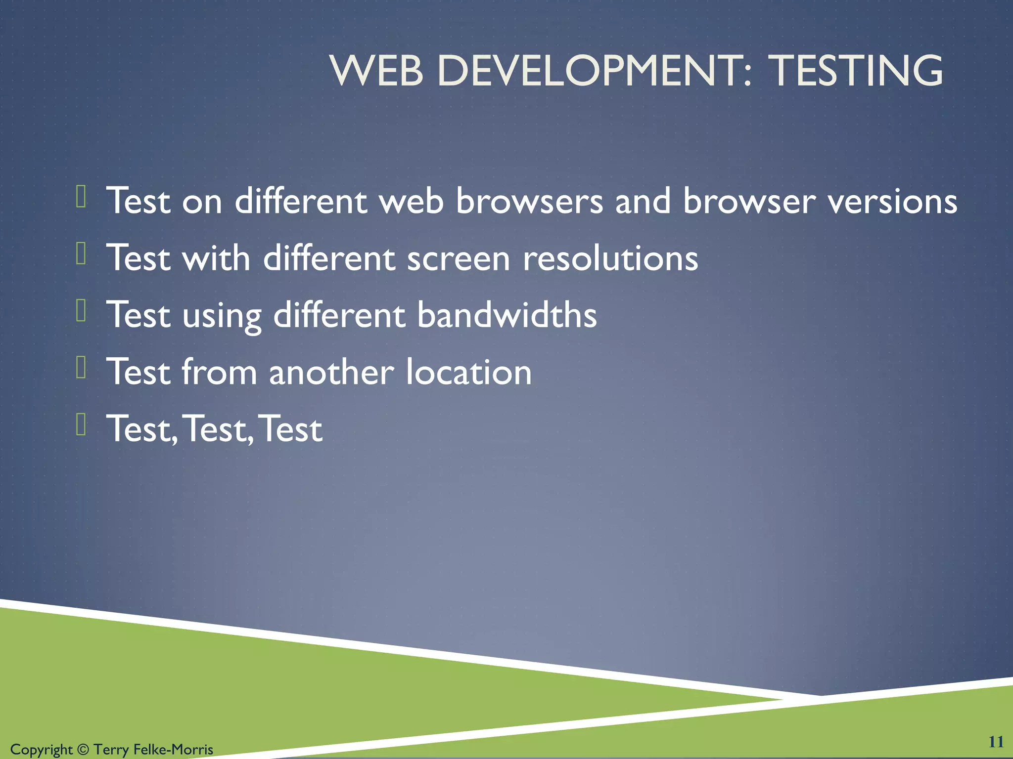 Copyright © Terry Felke-Morris
WEB DEVELOPMENT: TESTING
 Test on different web browsers and browser versions
 Test with different screen resolutions
 Test using different bandwidths
 Test from another location
 Test,Test,Test
11
 