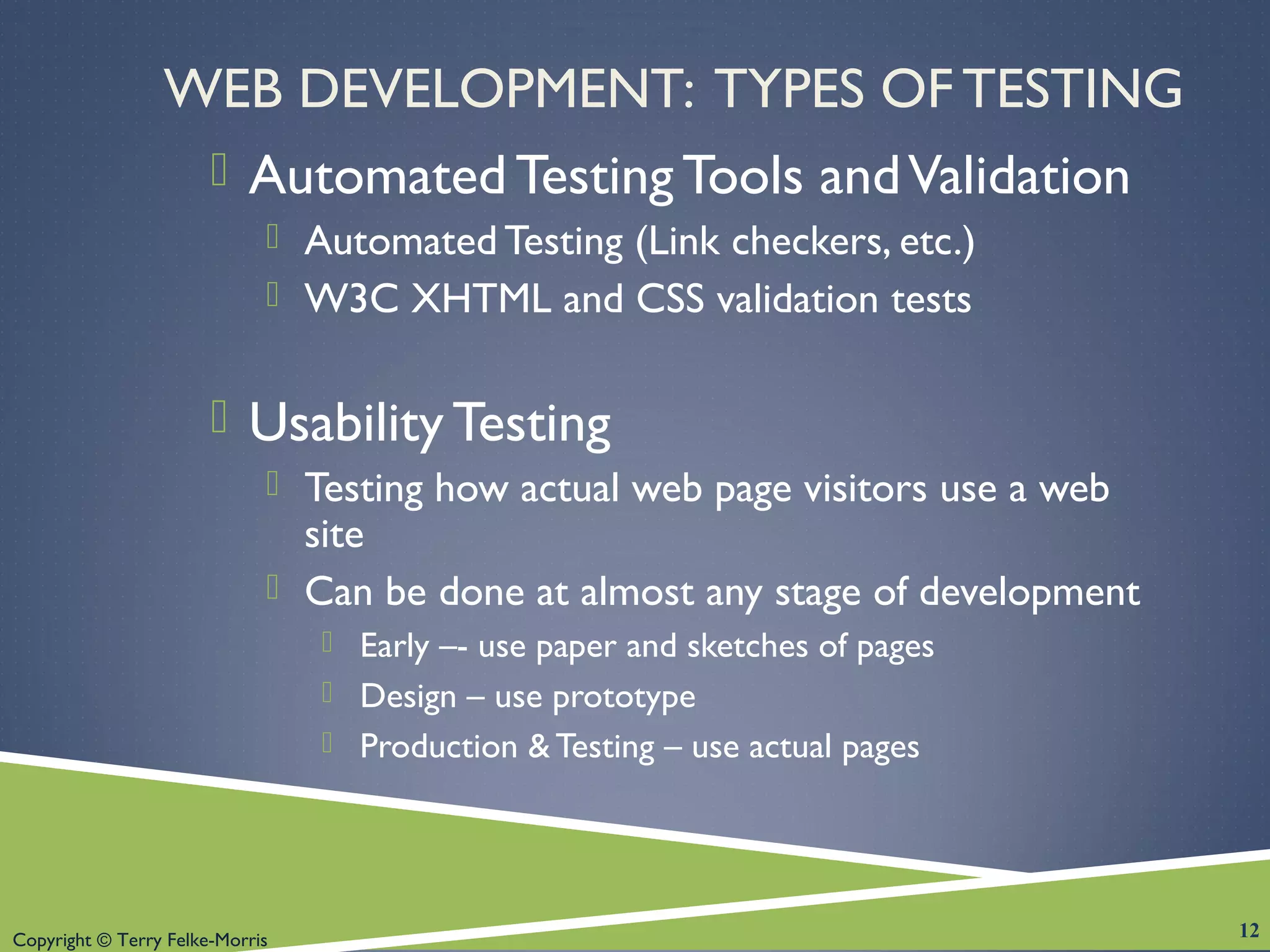 Copyright © Terry Felke-Morris
WEB DEVELOPMENT: TYPES OF TESTING
 Automated Testing Tools andValidation
 Automated Testing (Link checkers, etc.)
 W3C XHTML and CSS validation tests
 Usability Testing
 Testing how actual web page visitors use a web
site
 Can be done at almost any stage of development
 Early –- use paper and sketches of pages
 Design – use prototype
 Production &Testing – use actual pages
12
 