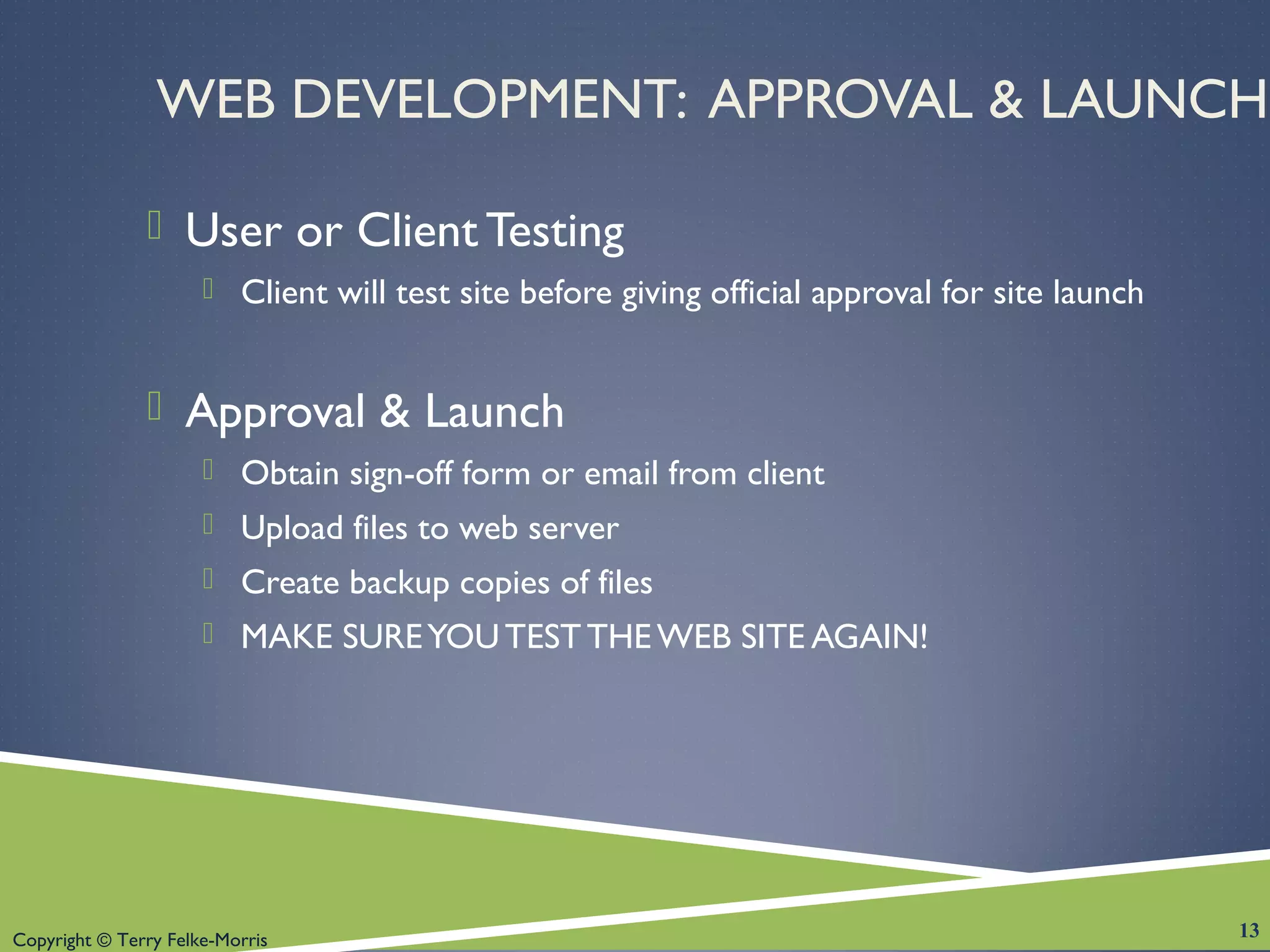 Copyright © Terry Felke-Morris
WEB DEVELOPMENT: APPROVAL & LAUNCH
 User or Client Testing
 Client will test site before giving official approval for site launch
 Approval & Launch
 Obtain sign-off form or email from client
 Upload files to web server
 Create backup copies of files
 MAKE SUREYOUTESTTHE WEB SITE AGAIN!
13
 