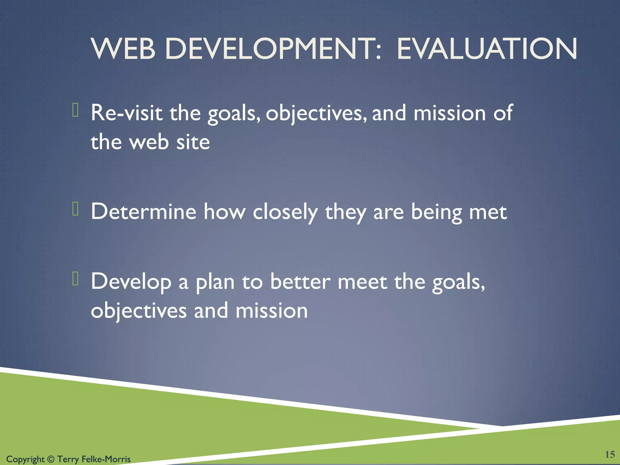 Copyright © Terry Felke-Morris
WEB DEVELOPMENT: EVALUATION
 Re-visit the goals, objectives, and mission of
the web site
 Determine how closely they are being met
 Develop a plan to better meet the goals,
objectives and mission
15
 