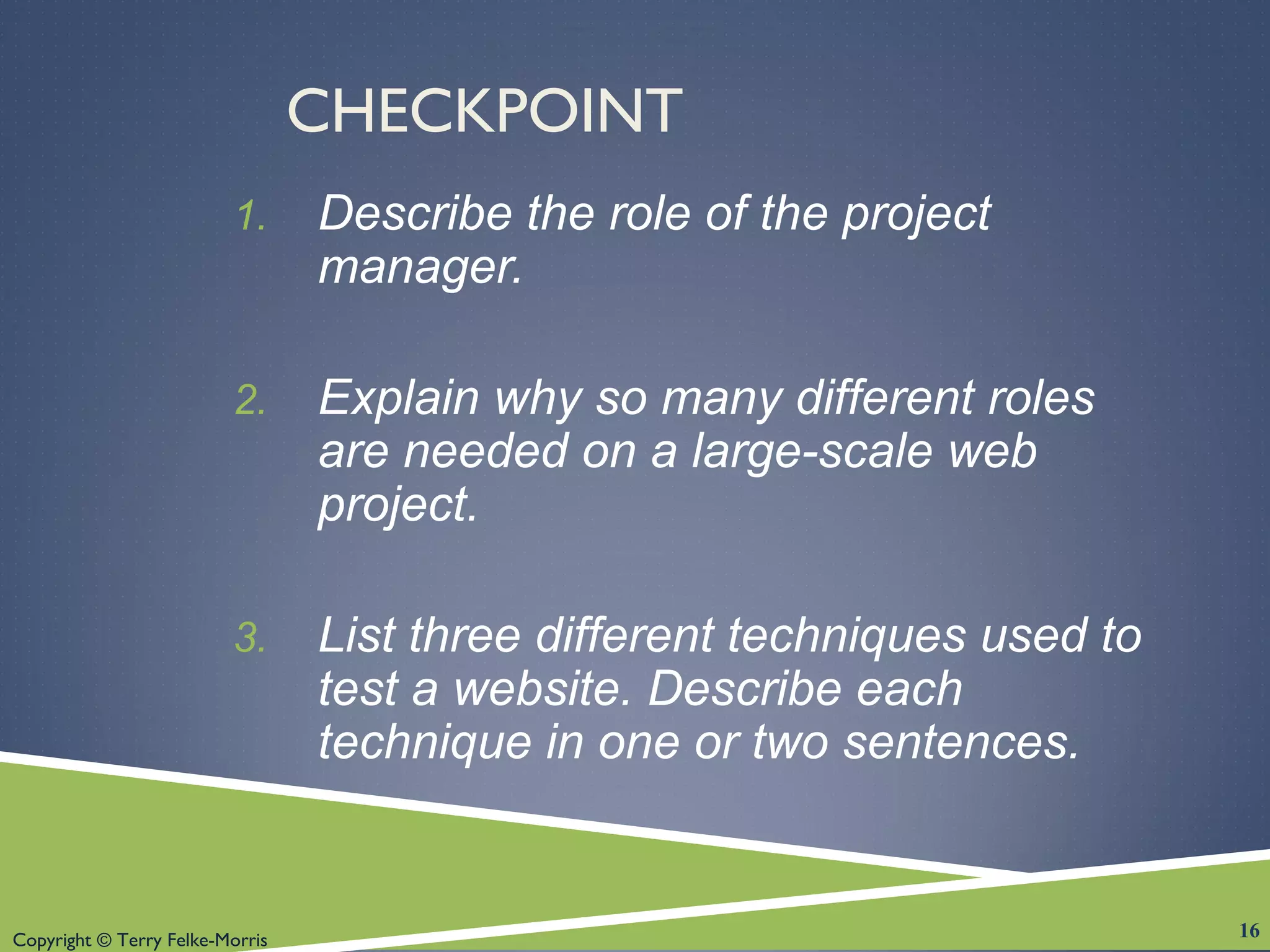 Copyright © Terry Felke-Morris
CHECKPOINT
1. Describe the role of the project
manager.
2. Explain why so many different roles
are needed on a large-scale web
project.
3. List three different techniques used to
test a website. Describe each
technique in one or two sentences.
16
 