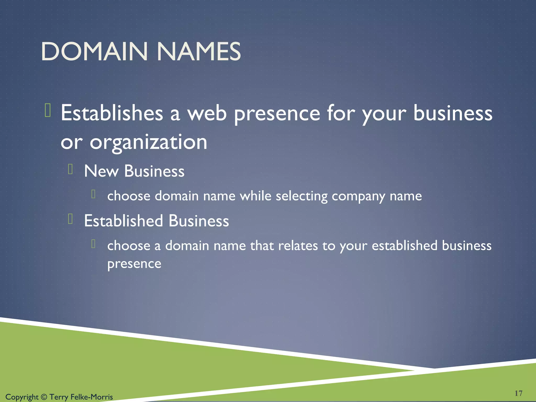 Copyright © Terry Felke-Morris
DOMAIN NAMES
 Establishes a web presence for your business
or organization
 New Business
 choose domain name while selecting company name
 Established Business
 choose a domain name that relates to your established business
presence
17
 