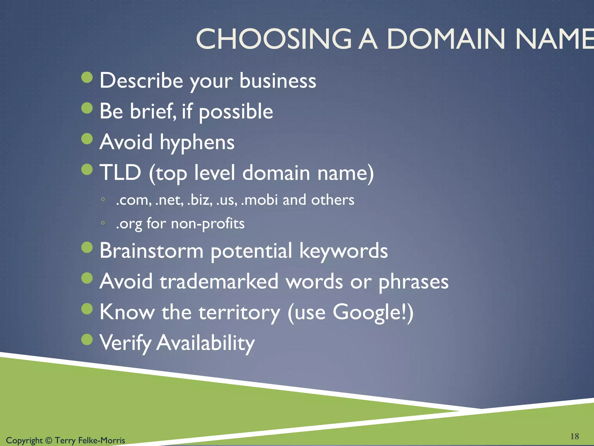 Copyright © Terry Felke-Morris
CHOOSING A DOMAIN NAME
Describe your business
Be brief, if possible
Avoid hyphens
TLD (top level domain name)
◦ .com, .net, .biz, .us, .mobi and others
◦ .org for non-profits
Brainstorm potential keywords
Avoid trademarked words or phrases
Know the territory (use Google!)
Verify Availability
18
 