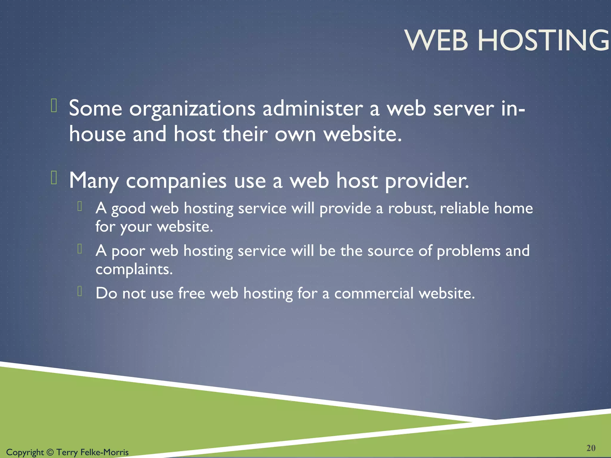 Copyright © Terry Felke-Morris
WEB HOSTING
 Some organizations administer a web server in-
house and host their own website.
 Many companies use a web host provider.
 A good web hosting service will provide a robust, reliable home
for your website.
 A poor web hosting service will be the source of problems and
complaints.
 Do not use free web hosting for a commercial website.
20
 