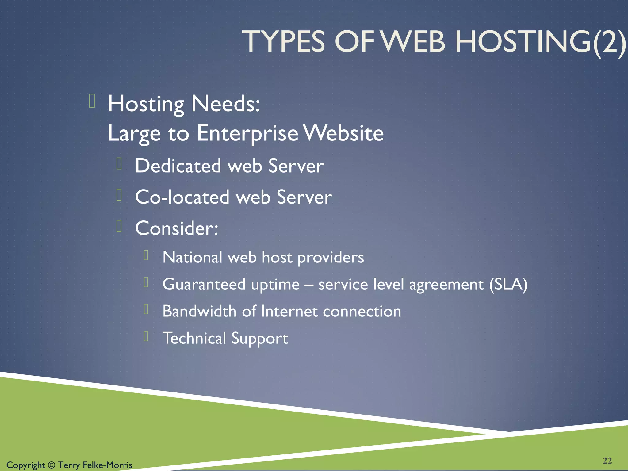 Copyright © Terry Felke-Morris
TYPES OF WEB HOSTING(2)
 Hosting Needs:
Large to Enterprise Website
 Dedicated web Server
 Co-located web Server
 Consider:
 National web host providers
 Guaranteed uptime – service level agreement (SLA)
 Bandwidth of Internet connection
 Technical Support
22
 