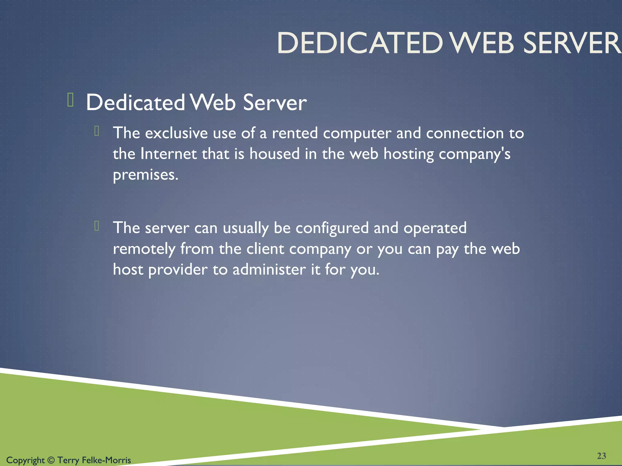 Copyright © Terry Felke-Morris
DEDICATED WEB SERVER
 Dedicated Web Server
 The exclusive use of a rented computer and connection to
the Internet that is housed in the web hosting company's
premises.
 The server can usually be configured and operated
remotely from the client company or you can pay the web
host provider to administer it for you.
23
 