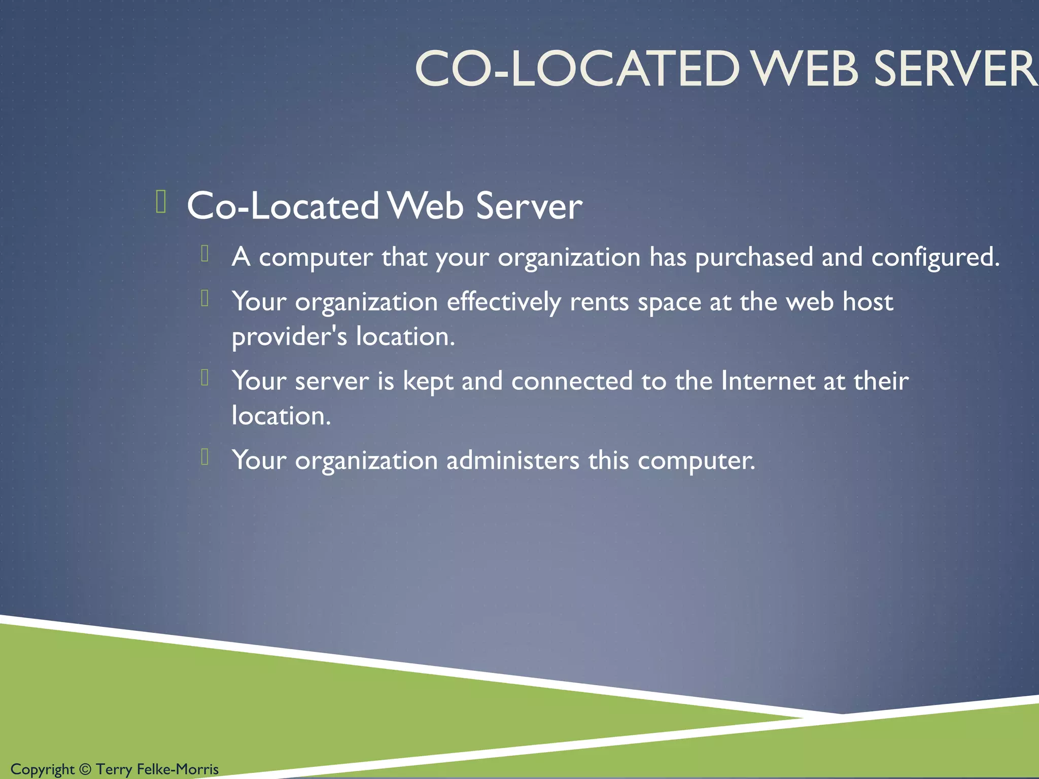 Copyright © Terry Felke-Morris
CO-LOCATED WEB SERVER
 Co-Located Web Server
 A computer that your organization has purchased and configured.
 Your organization effectively rents space at the web host
provider's location.
 Your server is kept and connected to the Internet at their
location.
 Your organization administers this computer.
 