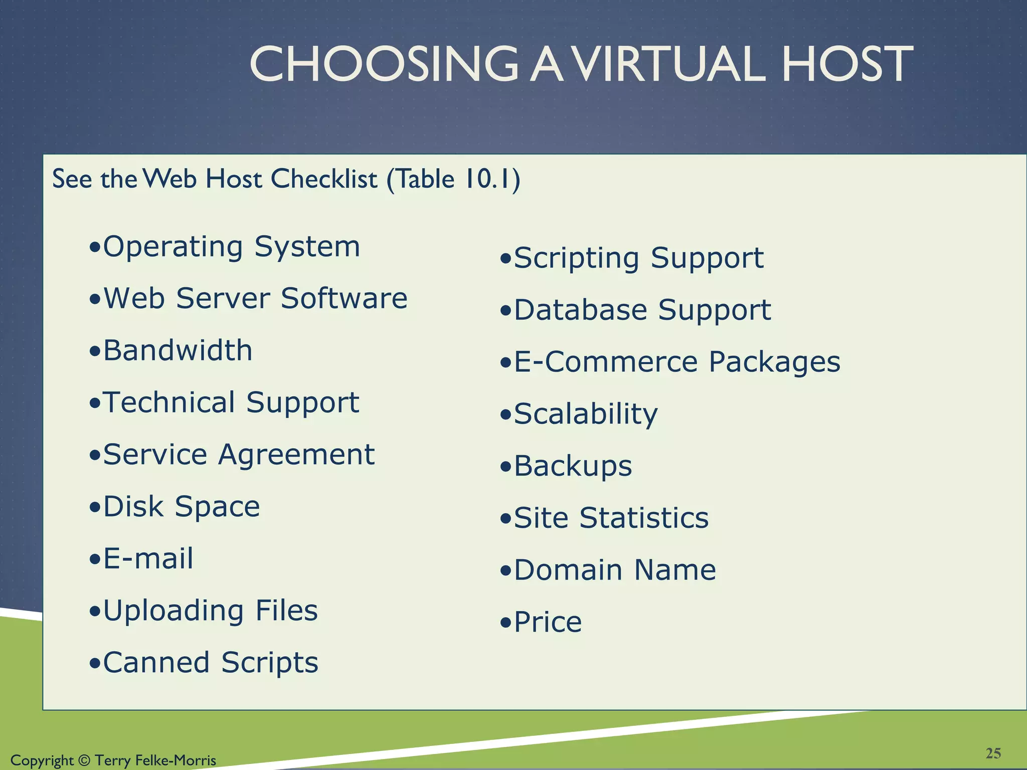 Copyright © Terry Felke-Morris
CHOOSING AVIRTUAL HOST
See theWeb Host Checklist (Table 10.1)
•Operating System
•Web Server Software
•Bandwidth
•Technical Support
•Service Agreement
•Disk Space
•E-mail
•Uploading Files
•Canned Scripts
•Scripting Support
•Database Support
•E-Commerce Packages
•Scalability
•Backups
•Site Statistics
•Domain Name
•Price
25
 