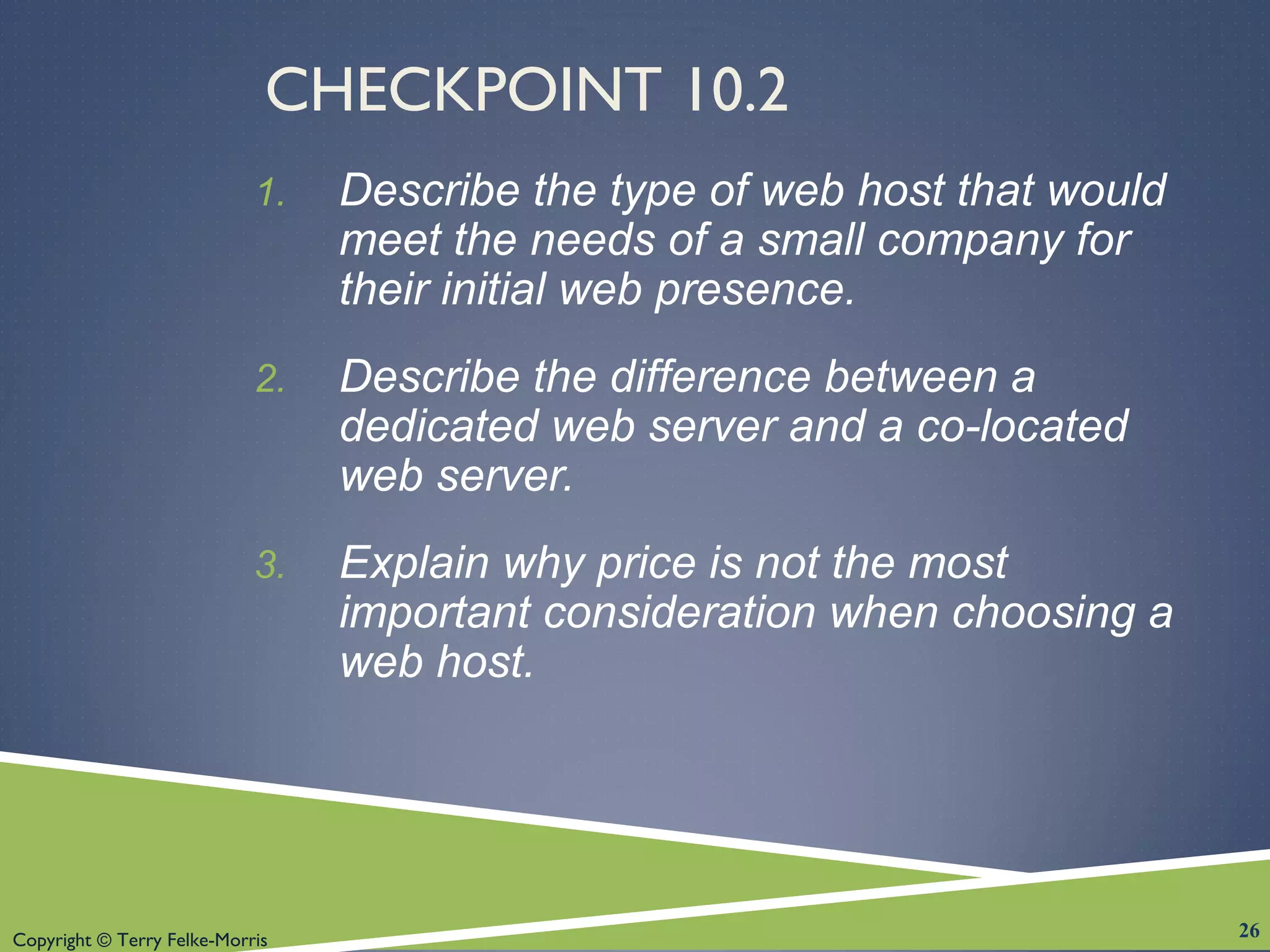 Copyright © Terry Felke-Morris
CHECKPOINT 10.2
1. Describe the type of web host that would
meet the needs of a small company for
their initial web presence.
2. Describe the difference between a
dedicated web server and a co-located
web server.
3. Explain why price is not the most
important consideration when choosing a
web host.
26
 
