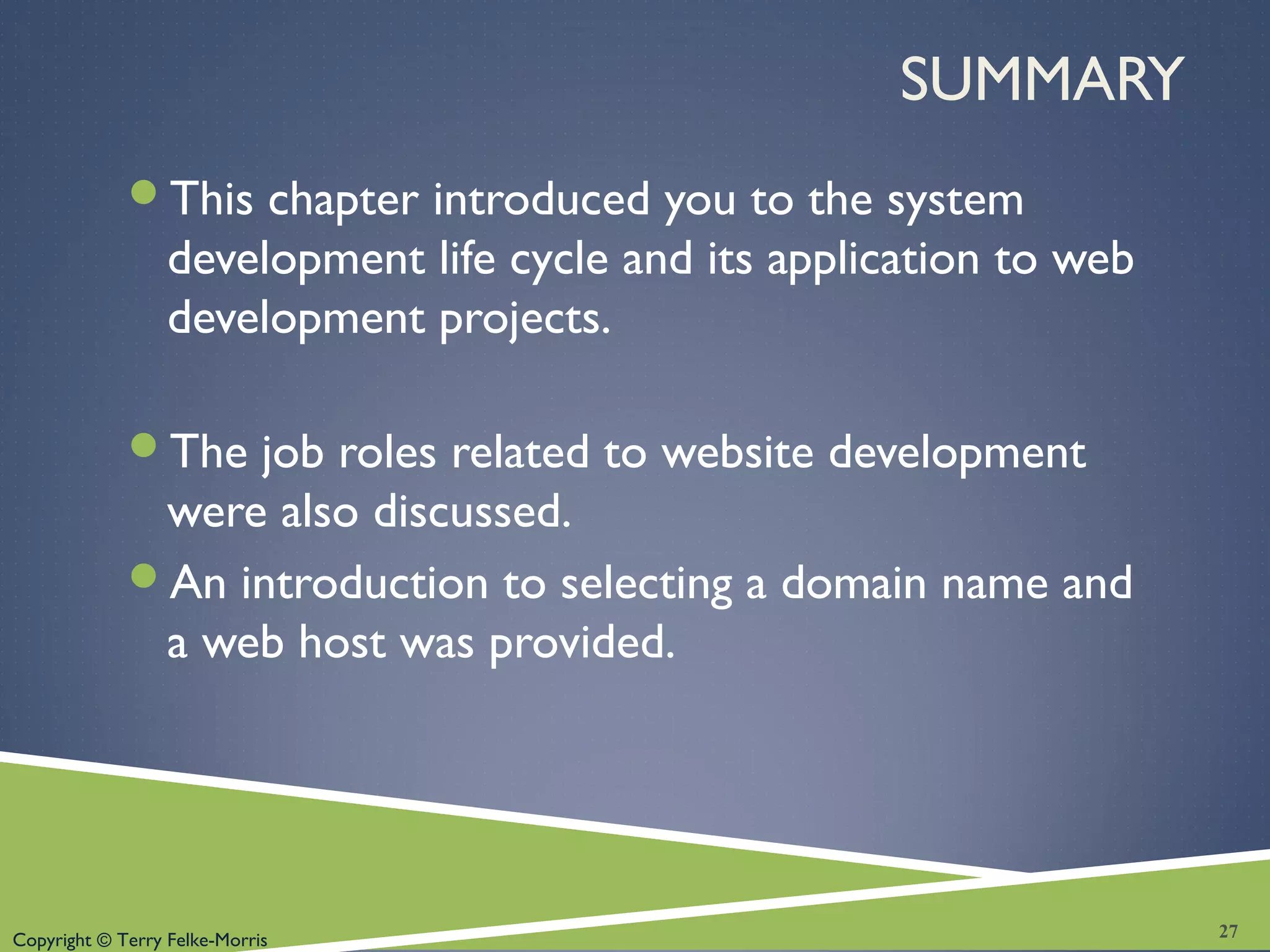 Copyright © Terry Felke-Morris
SUMMARY
This chapter introduced you to the system
development life cycle and its application to web
development projects.
The job roles related to website development
were also discussed.
An introduction to selecting a domain name and
a web host was provided.
27
 